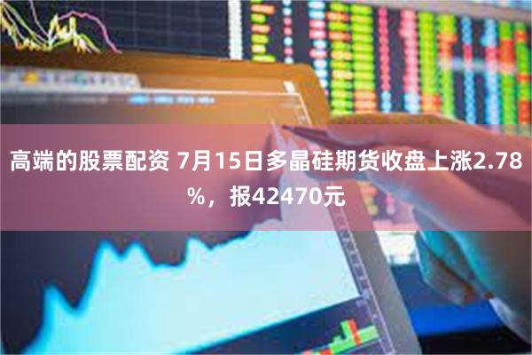 高端的股票配资 7月15日多晶硅期货收盘上涨2.78%，报42470元
