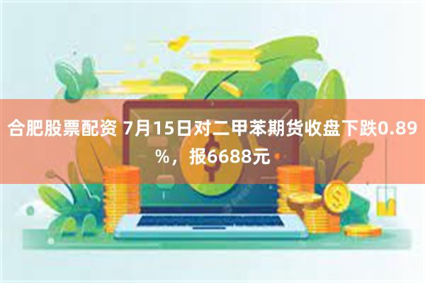 合肥股票配资 7月15日对二甲苯期货收盘下跌0.89%，报6688元