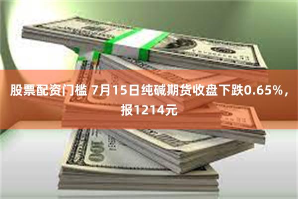 股票配资门槛 7月15日纯碱期货收盘下跌0.65%，报1214元