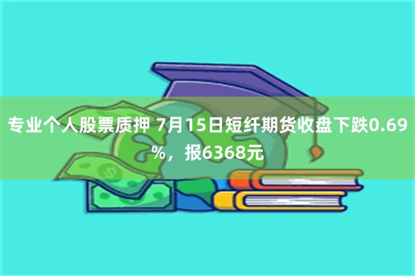 专业个人股票质押 7月15日短纤期货收盘下跌0.69%，报6368元