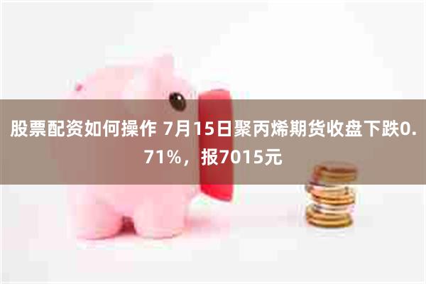 股票配资如何操作 7月15日聚丙烯期货收盘下跌0.71%，报7015元