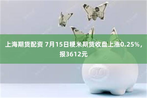 上海期货配资 7月15日粳米期货收盘上涨0.25%，报3612元