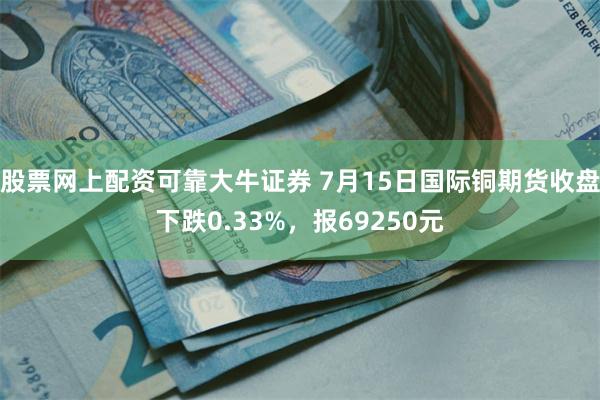 股票网上配资可靠大牛证券 7月15日国际铜期货收盘下跌0.33%，报69250元