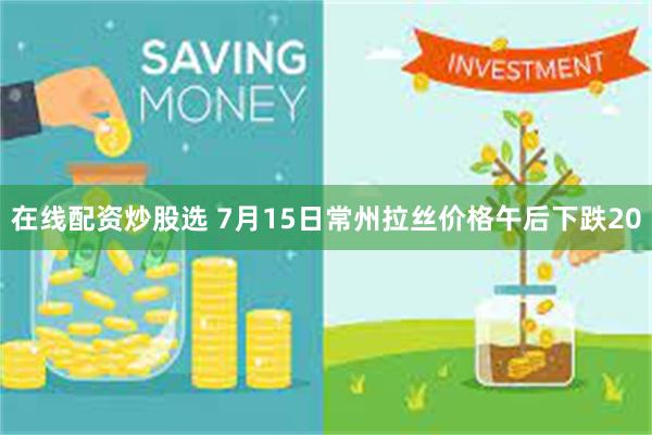 在线配资炒股选 7月15日常州拉丝价格午后下跌20