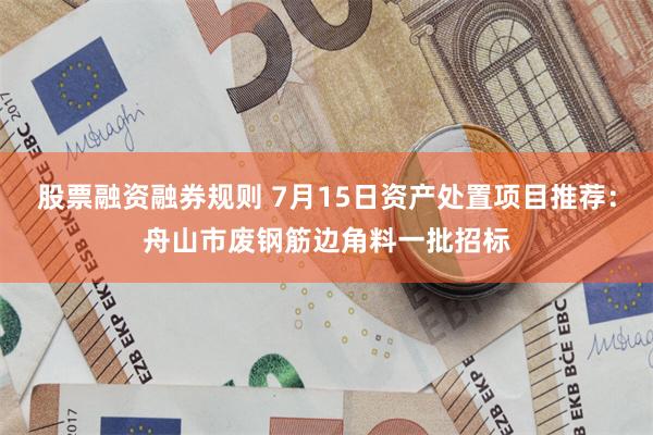 股票融资融券规则 7月15日资产处置项目推荐：舟山市废钢筋边角料一批招标
