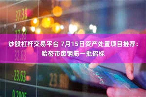 炒股杠杆交易平台 7月15日资产处置项目推荐：哈密市废钢筋一批招标