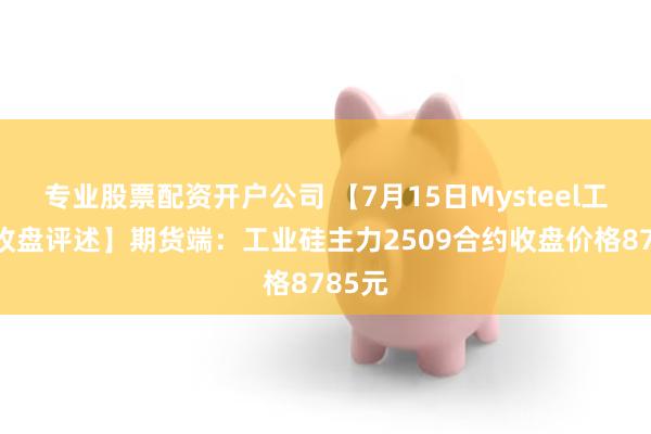 专业股票配资开户公司 【7月15日Mysteel工业硅收盘评述】期货端：工业硅主力2509合约收盘价格8785元