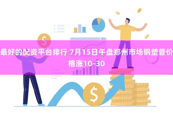 最好的配资平台排行 7月15日午盘郑州市场钢塑管价格涨10-30