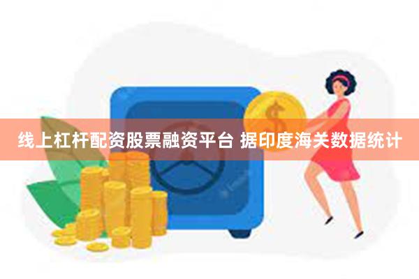 线上杠杆配资股票融资平台 据印度海关数据统计