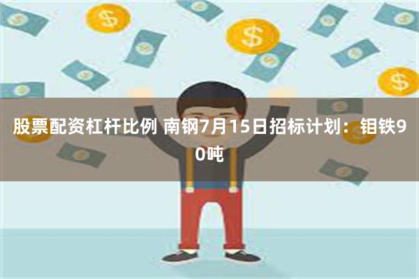 股票配资杠杆比例 南钢7月15日招标计划：钼铁90吨