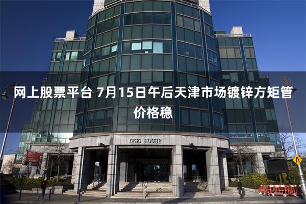 网上股票平台 7月15日午后天津市场镀锌方矩管价格稳