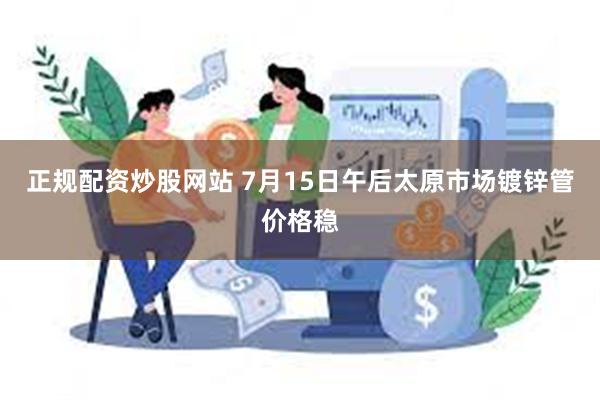 正规配资炒股网站 7月15日午后太原市场镀锌管价格稳