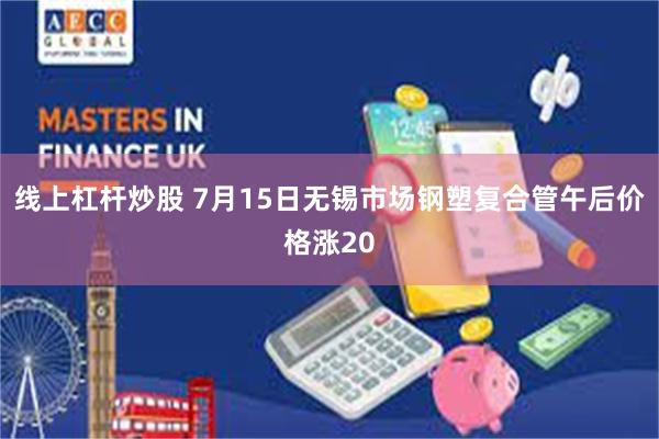 线上杠杆炒股 7月15日无锡市场钢塑复合管午后价格涨20