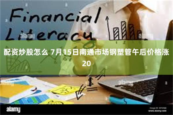 配资炒股怎么 7月15日南通市场钢塑管午后价格涨20