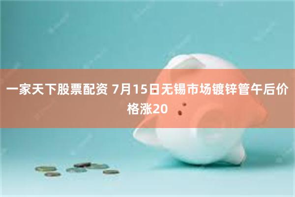 一家天下股票配资 7月15日无锡市场镀锌管午后价格涨20