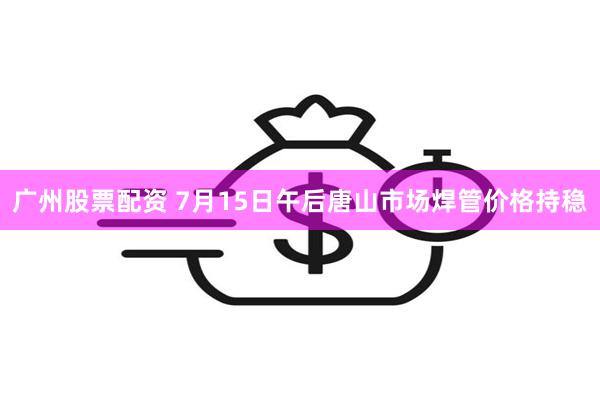 广州股票配资 7月15日午后唐山市场焊管价格持稳
