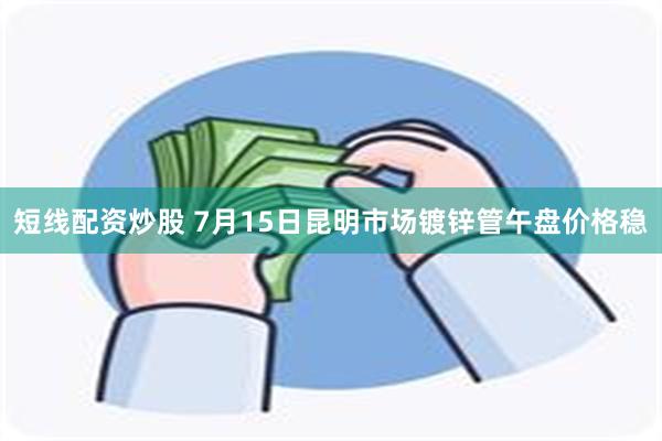 短线配资炒股 7月15日昆明市场镀锌管午盘价格稳