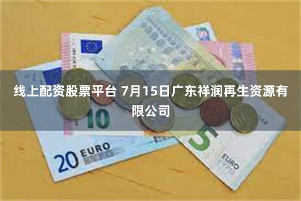 线上配资股票平台 7月15日广东祥润再生资源有限公司