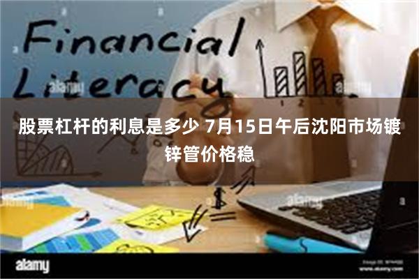 股票杠杆的利息是多少 7月15日午后沈阳市场镀锌管价格稳