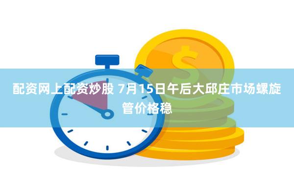 配资网上配资炒股 7月15日午后大邱庄市场螺旋管价格稳