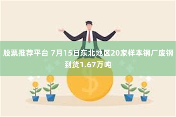 股票推荐平台 7月15日东北地区20家样本钢厂废钢到货1.67万吨