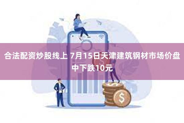 合法配资炒股线上 7月15日天津建筑钢材市场价盘中下跌10元