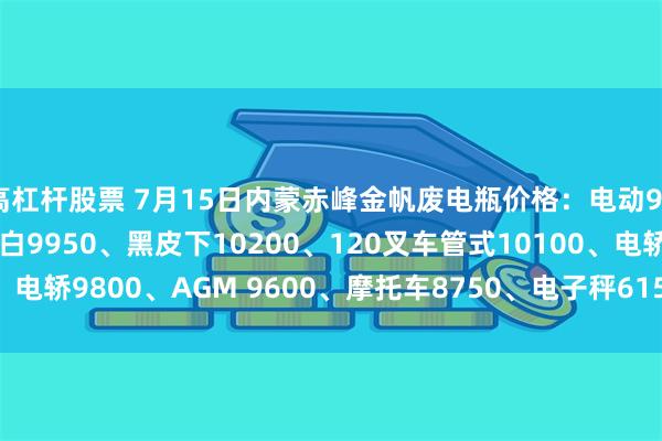 高杠杆股票 7月15日内蒙赤峰金帆废电瓶价格：电动9950、电信9450、大白9950、黑皮下10200、120叉车管式10100、电轿9800、AGM 9600、摩托车8750、电子秤6150。（单位：元/吨）
