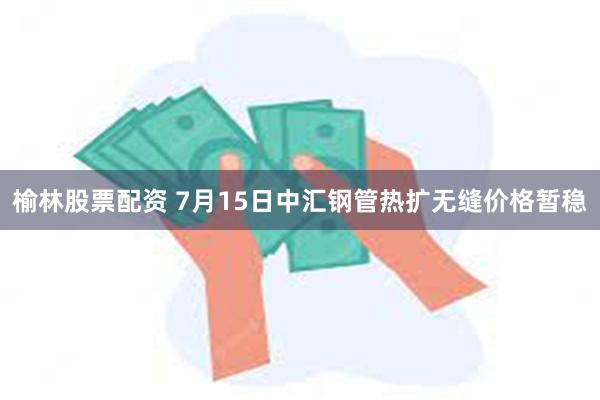榆林股票配资 7月15日中汇钢管热扩无缝价格暂稳