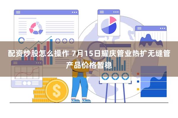 配资炒股怎么操作 7月15日耀庆管业热扩无缝管产品价格暂稳
