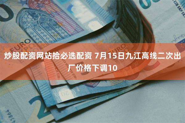 炒股配资网站拾必选配资 7月15日九江高线二次出厂价格下调10