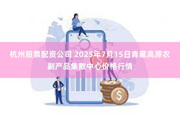 杭州股票配资公司 2025年7月15日青藏高原农副产品集散中心价格行情