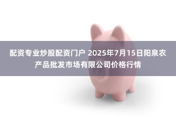 配资专业炒股配资门户 2025年7月15日阳泉农产品批发市场有限公司价格行情