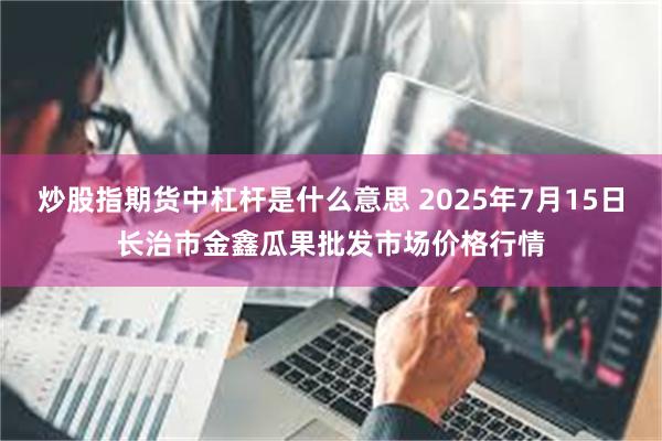 炒股指期货中杠杆是什么意思 2025年7月15日长治市金鑫瓜果批发市场价格行情