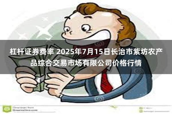 杠杆证券费率 2025年7月15日长治市紫坊农产品综合交易市场有限公司价格行情
