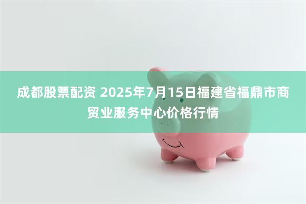 成都股票配资 2025年7月15日福建省福鼎市商贸业服务中心价格行情