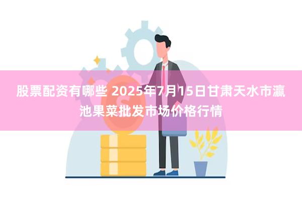 股票配资有哪些 2025年7月15日甘肃天水市瀛池果菜批发市场价格行情
