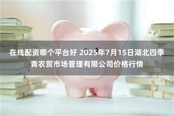 在线配资哪个平台好 2025年7月15日湖北四季青农贸市场管理有限公司价格行情