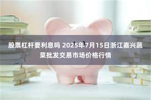股票杠杆要利息吗 2025年7月15日浙江嘉兴蔬菜批发交易市场价格行情