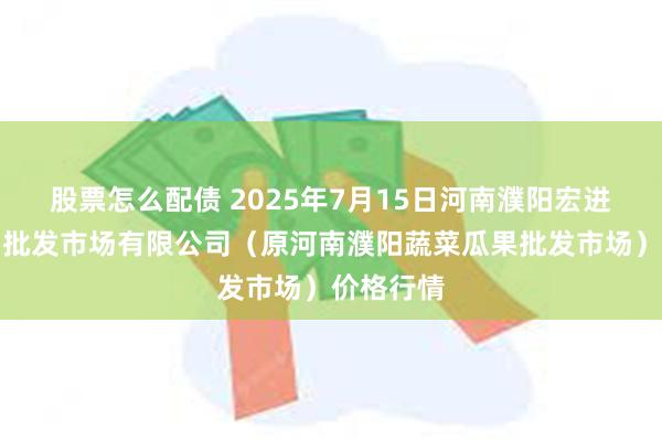 股票怎么配债 2025年7月15日河南濮阳宏进农副产品批发市场有限公司（原河南濮阳蔬菜瓜果批发市场）价格行情