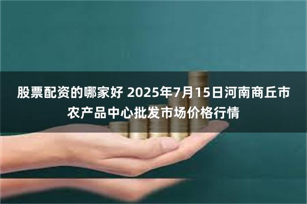 股票配资的哪家好 2025年7月15日河南商丘市农产品中心批发市场价格行情