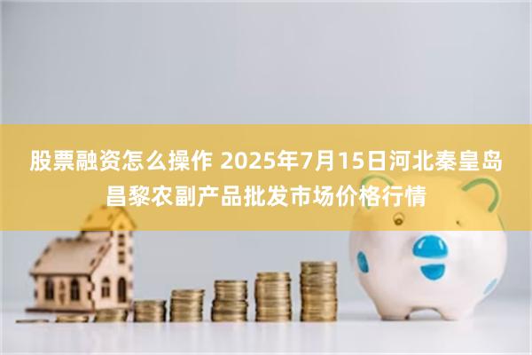 股票融资怎么操作 2025年7月15日河北秦皇岛昌黎农副产品批发市场价格行情