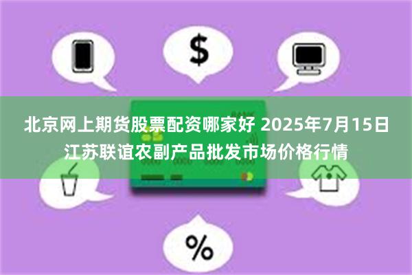 北京网上期货股票配资哪家好 2025年7月15日江苏联谊农副产品批发市场价格行情