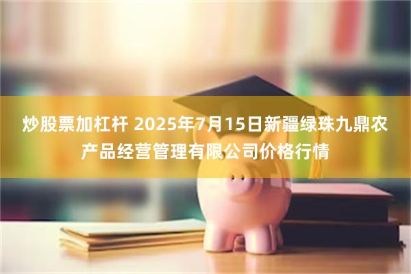 炒股票加杠杆 2025年7月15日新疆绿珠九鼎农产品经营管理有限公司价格行情