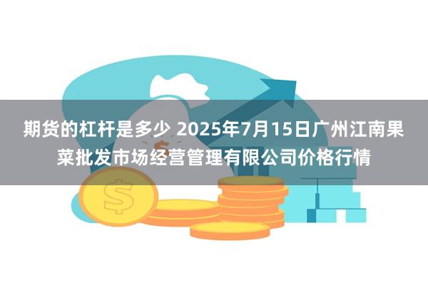 期货的杠杆是多少 2025年7月15日广州江南果菜批发市场经营管理有限公司价格行情