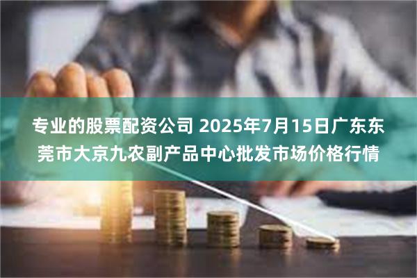 专业的股票配资公司 2025年7月15日广东东莞市大京九农副产品中心批发市场价格行情