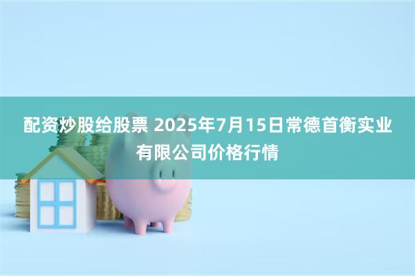 配资炒股给股票 2025年7月15日常德首衡实业有限公司价格行情