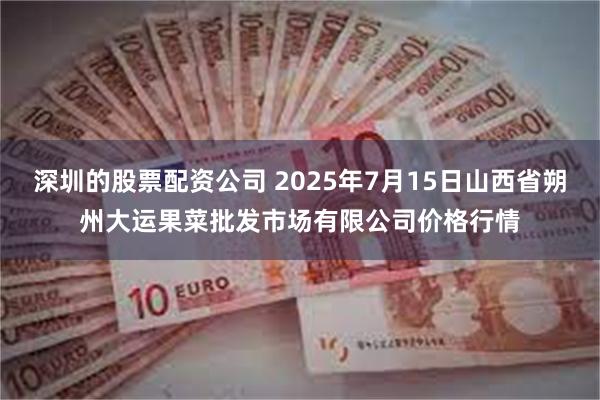 深圳的股票配资公司 2025年7月15日山西省朔州大运果菜批发市场有限公司价格行情