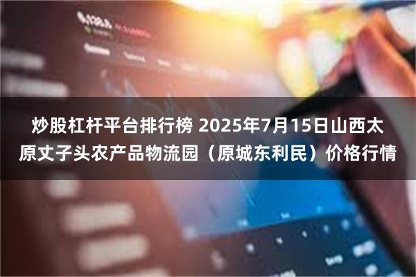 炒股杠杆平台排行榜 2025年7月15日山西太原丈子头农产品物流园(原城东利民)价格行情