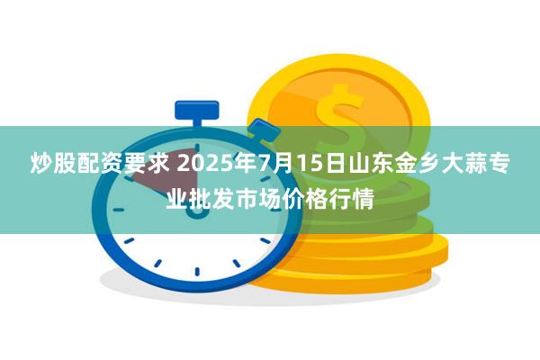 炒股配资要求 2025年7月15日山东金乡大蒜专业批发市场价格行情