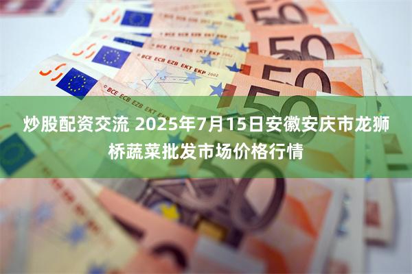 炒股配资交流 2025年7月15日安徽安庆市龙狮桥蔬菜批发市场价格行情